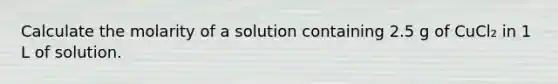 Calculate the molarity of a solution containing 2.5 g of CuCl₂ in 1 L of solution.