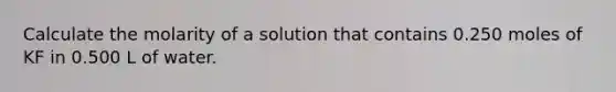 Calculate the molarity of a solution that contains 0.250 moles of KF in 0.500 L of water.