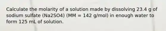 Calculate the molarity of a solution made by dissolving 23.4 g of sodium sulfate (Na2SO4) (MM = 142 g/mol) in enough water to form 125 mL of solution.