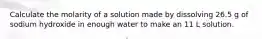 Calculate the molarity of a solution made by dissolving 26.5 g of sodium hydroxide in enough water to make an 11 L solution.