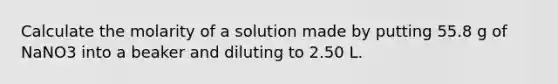 Calculate the molarity of a solution made by putting 55.8 g of NaNO3 into a beaker and diluting to 2.50 L.