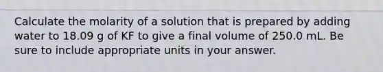 Calculate the molarity of a solution that is prepared by adding water to 18.09 g of KF to give a final volume of 250.0 mL. Be sure to include appropriate units in your answer.