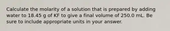 Calculate the molarity of a solution that is prepared by adding water to 18.45 g of KF to give a final volume of 250.0 mL. Be sure to include appropriate units in your answer.