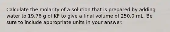 Calculate the molarity of a solution that is prepared by adding water to 19.76 g of KF to give a final volume of 250.0 mL. Be sure to include appropriate units in your answer.