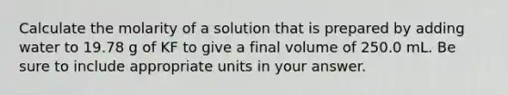 Calculate the molarity of a solution that is prepared by adding water to 19.78 g of KF to give a final volume of 250.0 mL. Be sure to include appropriate units in your answer.