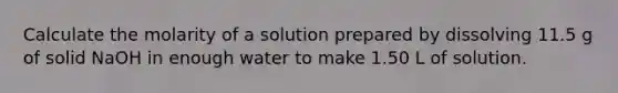 Calculate the molarity of a solution prepared by dissolving 11.5 g of solid NaOH in enough water to make 1.50 L of solution.