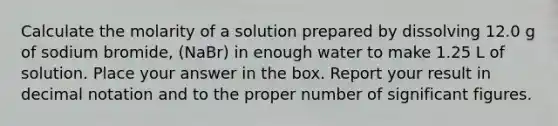 Calculate the molarity of a solution prepared by dissolving 12.0 g of sodium bromide, (NaBr) in enough water to make 1.25 L of solution. Place your answer in the box. Report your result in decimal notation and to the proper number of significant figures.