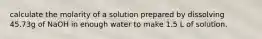 calculate the molarity of a solution prepared by dissolving 45.73g of NaOH in enough water to make 1.5 L of solution.