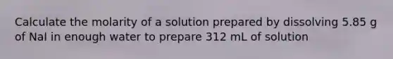 Calculate the molarity of a solution prepared by dissolving 5.85 g of NaI in enough water to prepare 312 mL of solution