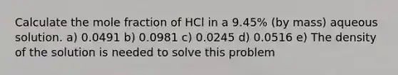 Calculate the mole fraction of HCl in a 9.45% (by mass) aqueous solution. a) 0.0491 b) 0.0981 c) 0.0245 d) 0.0516 e) The density of the solution is needed to solve this problem