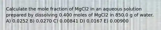 Calculate the mole fraction of MgCl2 in an aqueous solution prepared by dissolving 0.400 moles of MgCl2 in 850.0 g of water. A) 0.0252 B) 0.0270 C) 0.00841 D) 0.0167 E) 0.00900