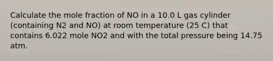 Calculate the mole fraction of NO in a 10.0 L gas cylinder (containing N2 and NO) at room temperature (25 C) that contains 6.022 mole NO2 and with the total pressure being 14.75 atm.