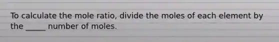 To calculate the mole ratio, divide the moles of each element by the _____ number of moles.