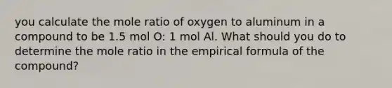 you calculate the mole ratio of oxygen to aluminum in a compound to be 1.5 mol O: 1 mol Al. What should you do to determine the mole ratio in the empirical formula of the compound?