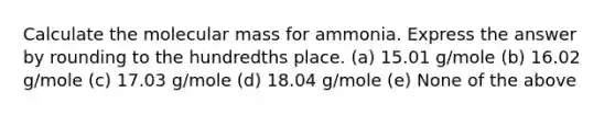 Calculate the molecular mass for ammonia. Express the answer by rounding to the hundredths place. (a) 15.01 g/mole (b) 16.02 g/mole (c) 17.03 g/mole (d) 18.04 g/mole (e) None of the above