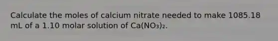 Calculate the moles of calcium nitrate needed to make 1085.18 mL of a 1.10 molar solution of Ca(NO₃)₂.