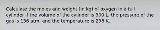 Calculate the moles and weight (in kg) of oxygen in a full cylinder if the volume of the cylinder is 300 L, the pressure of the gas is 136 atm, and the temperature is 298 K.