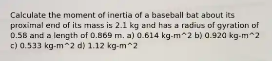 Calculate the moment of inertia of a baseball bat about its proximal end of its mass is 2.1 kg and has a radius of gyration of 0.58 and a length of 0.869 m. a) 0.614 kg-m^2 b) 0.920 kg-m^2 c) 0.533 kg-m^2 d) 1.12 kg-m^2