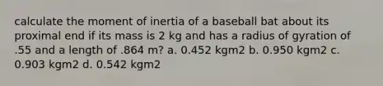 calculate the moment of inertia of a baseball bat about its proximal end if its mass is 2 kg and has a radius of gyration of .55 and a length of .864 m? a. 0.452 kgm2 b. 0.950 kgm2 c. 0.903 kgm2 d. 0.542 kgm2