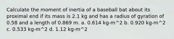 Calculate the moment of inertia of a baseball bat about its proximal end if its mass is 2.1 kg and has a radius of gyration of 0.58 and a length of 0.869 m. a. 0.614 kg-m^2 b. 0.920 kg-m^2 c. 0.533 kg-m^2 d. 1.12 kg-m^2