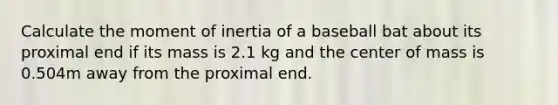 Calculate the moment of inertia of a baseball bat about its proximal end if its mass is 2.1 kg and the center of mass is 0.504m away from the proximal end.