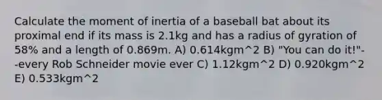 Calculate the moment of inertia of a baseball bat about its proximal end if its mass is 2.1kg and has a radius of gyration of 58% and a length of 0.869m. A) 0.614kgm^2 B) "You can do it!"--every Rob Schneider movie ever C) 1.12kgm^2 D) 0.920kgm^2 E) 0.533kgm^2