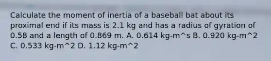 Calculate the moment of inertia of a baseball bat about its proximal end if its mass is 2.1 kg and has a radius of gyration of 0.58 and a length of 0.869 m. A. 0.614 kg-m^s B. 0.920 kg-m^2 C. 0.533 kg-m^2 D. 1.12 kg-m^2