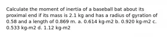 Calculate the moment of inertia of a baseball bat about its proximal end if its mass is 2.1 kg and has a radius of gyration of 0.58 and a length of 0.869 m. a. 0.614 kg-m2 b. 0.920 kg-m2 c. 0.533 kg-m2 d. 1.12 kg-m2