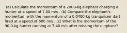 .(a) Calculate the momentum of a 2000-kg elephant charging a hunter at a speed of 7.50 m/s . (b) Compare the elephant's momentum with the momentum of a 0.0400-kg tranquilizer dart fired at a speed of 600 m/s . (c) What is the momentum of the 90.0-kg hunter running at 7.40 m/s after missing the elephant?