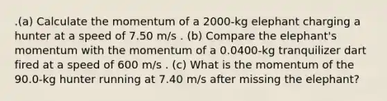 .(a) Calculate the momentum of a 2000-kg elephant charging a hunter at a speed of 7.50 m/s . (b) Compare the elephant's momentum with the momentum of a 0.0400-kg tranquilizer dart fired at a speed of 600 m/s . (c) What is the momentum of the 90.0-kg hunter running at 7.40 m/s after missing the elephant?