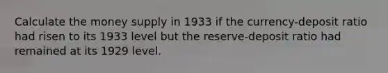 Calculate the money supply in 1933 if the currency-deposit ratio had risen to its 1933 level but the reserve-deposit ratio had remained at its 1929 level.