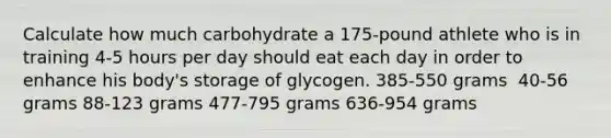 Calculate how much carbohydrate a 175-pound athlete who is in training 4-5 hours per day should eat each day in order to enhance his body's storage of glycogen.​ ​385-550 grams ​ 40-56 grams ​88-123 grams ​477-795 grams ​636-954 grams