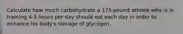 Calculate how much carbohydrate a 175-pound athlete who is in training 4-5 hours per day should eat each day in order to enhance his body's storage of glycogen.​