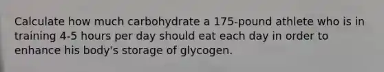 Calculate how much carbohydrate a 175-pound athlete who is in training 4-5 hours per day should eat each day in order to enhance his body's storage of glycogen.​