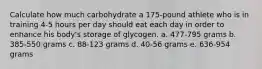 Calculate how much carbohydrate a 175-pound athlete who is in training 4-5 hours per day should eat each day in order to enhance his body's storage of glycogen.​ a. ​477-795 grams b. ​385-550 grams c. ​88-123 grams d. ​40-56 grams e. ​636-954 grams