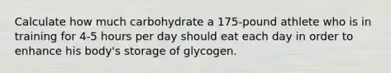 Calculate how much carbohydrate a 175-pound athlete who is in training for 4-5 hours per day should eat each day in order to enhance his body's storage of glycogen.