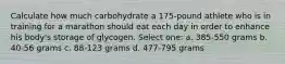 Calculate how much carbohydrate a 175-pound athlete who is in training for a marathon should eat each day in order to enhance his body's storage of glycogen. Select one: a. 385-550 grams b. 40-56 grams c. 88-123 grams d. 477-795 grams