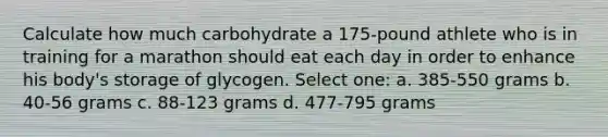 Calculate how much carbohydrate a 175-pound athlete who is in training for a marathon should eat each day in order to enhance his body's storage of glycogen. Select one: a. 385-550 grams b. 40-56 grams c. 88-123 grams d. 477-795 grams