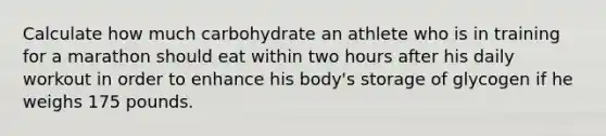 Calculate how much carbohydrate an athlete who is in training for a marathon should eat within two hours after his daily workout in order to enhance his body's storage of glycogen if he weighs 175 pounds.