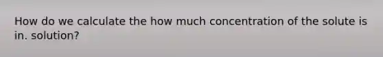 How do we calculate the how much concentration of the solute is in. solution?