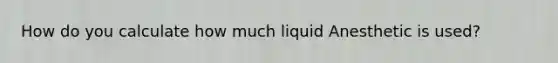 How do you calculate how much liquid Anesthetic is used?