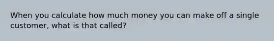 When you calculate how much money you can make off a single customer, what is that called?