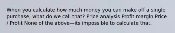 When you calculate how much money you can make off a single purchase, what do we call that? Price analysis Profit margin Price / Profit None of the above—its impossible to calculate that.