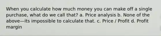 When you calculate how much money you can make off a single purchase, what do we call that? a. Price analysis b. None of the above—its impossible to calculate that. c. Price / Profit d. Profit margin