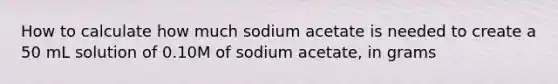 How to calculate how much sodium acetate is needed to create a 50 mL solution of 0.10M of sodium acetate, in grams