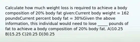 Calculate how much weight loss is required to achieve a body composition of 20% body fat given:Current body weight = 162 poundsCurrent percent body fat = 30%Given the above information, this individual would need to lose _____ pounds of fat to achieve a body composition of 20% body fat. A)10.25 B)15.25 C)20.25 D)30.25