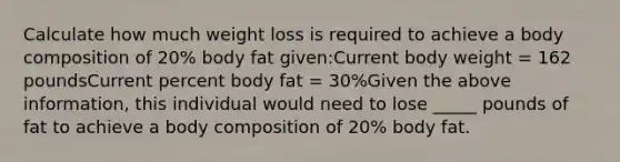 Calculate how much weight loss is required to achieve a body composition of 20% body fat given:Current body weight = 162 poundsCurrent percent body fat = 30%Given the above information, this individual would need to lose _____ pounds of fat to achieve a body composition of 20% body fat.