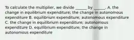 To calculate the​ multiplier, we divide​ ______ by​ ______. A. the change in equilibrium​ expenditure; the change in autonomous expenditure B. equilibrium​ expenditure; autonomous expenditure C. the change in equilibrium​ expenditure; autonomous expenditure D. equilibrium​ expenditure; the change in autonomous expenditure