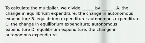 To calculate the​ multiplier, we divide​ ______ by​ ______. A. the change in equilibrium​ expenditure; the change in autonomous expenditure B. equilibrium​ expenditure; autonomous expenditure C. the change in equilibrium​ expenditure; autonomous expenditure D. equilibrium​ expenditure; the change in autonomous expenditure