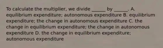 To calculate the​ multiplier, we divide​ ______ by​ ______. A. equilibrium​ expenditure; autonomous expenditure B. equilibrium​ expenditure; the change in autonomous expenditure C. the change in equilibrium​ expenditure; the change in autonomous expenditure D. the change in equilibrium​ expenditure; autonomous expenditure